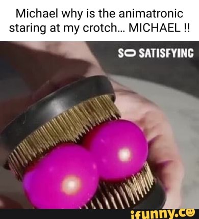 Michael why is the animatronic
staring at my crotch... MICHAEL
SO SATISFYING