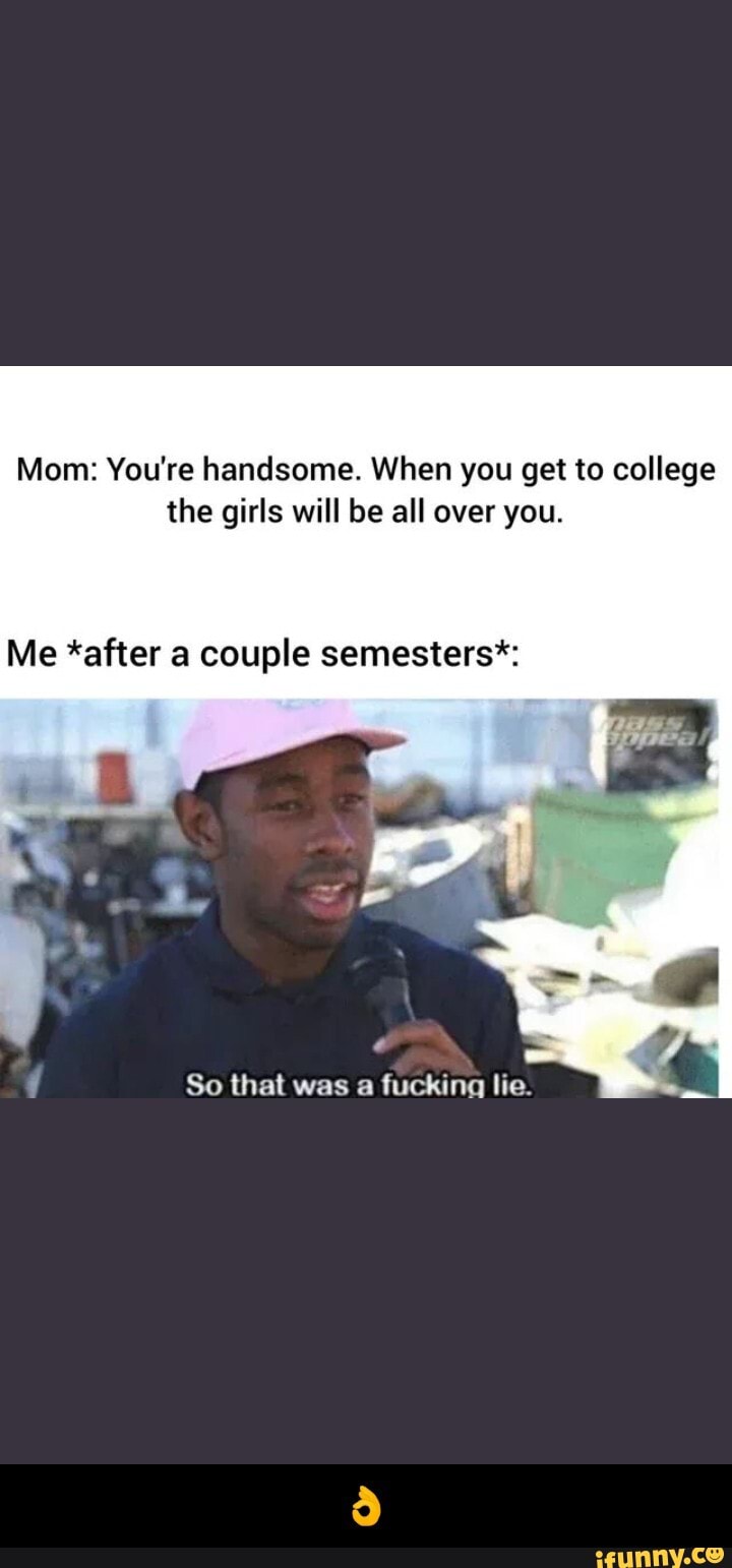 Mom: You're handsome. When you get to college
the girls will be all over you.
Me *after a couple semesters*:
So that was a fucking lie. - π