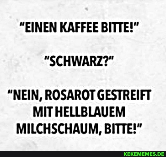 "EINEN KAFFEE BITTE!"
"SCHWARZ?"
"NEIN, ROSAROT GESTREIFT
MIT HELLBLAUEM MILCHSCHAUM, BITTE!"