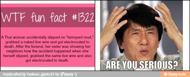 WTF fun fact #1322
A Thai woman accidentally slipped on "farmyard mud,"
grabbed a naked live wire and got electrocuted to
death, After the funeral, her sister was showing her
neighbors how the accident happened when she
herself slipped, grabbed the same live wire and also
got electrocuted to death.