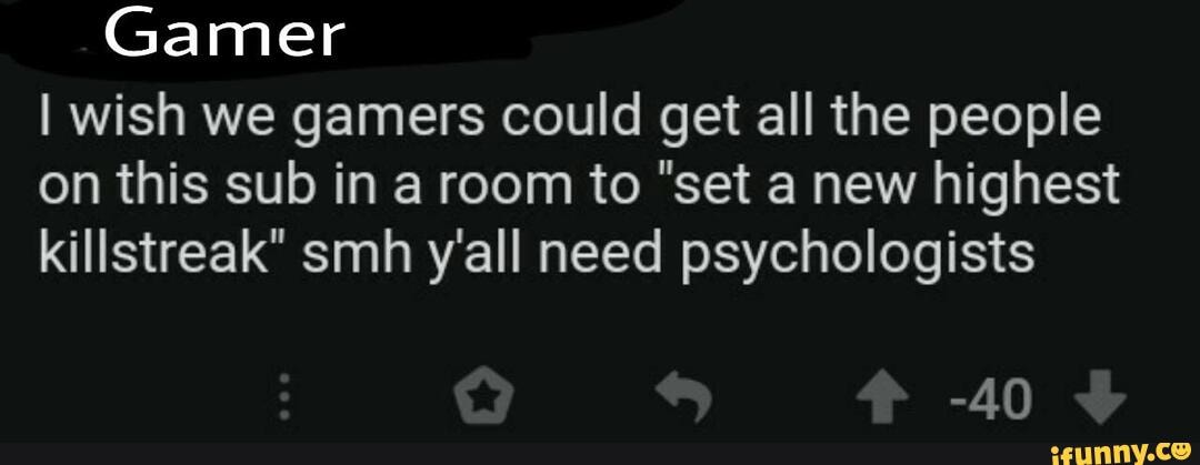 Gamer
wish we gamers could get all the people on this sub in a room to "set a new highest killstreak" smh y'all need psychologists