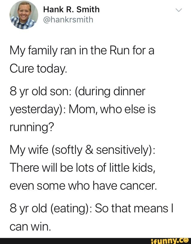 My family ran in the Run for a
Cure today;
8 yr old son: (during dinner
yesterday): Mom, who else is
running?
My wife (softly & sensitively):
There will be lots of little kids,
even some who have cancer.
8 yr old (eating): So that means I
can Win.