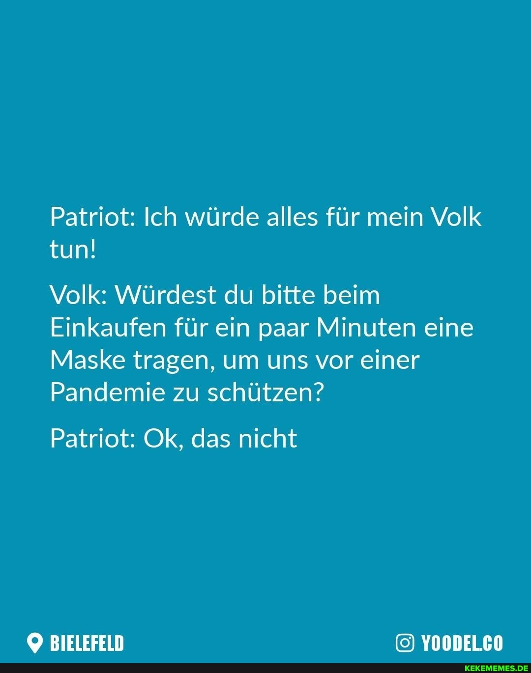 Patriot: Ich würde alles für mein Volk tun!
Volk: Würdest du bitte beim
Einkaufen für ein paar Minuten eine
Maske tragen, um uns vor einer
Pandemie zu schützen?
Patriot: Ok, das nicht
BIELEFELD YOODEL.CO