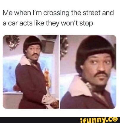 Me when I'm crossing the street and car acts like they won't stop