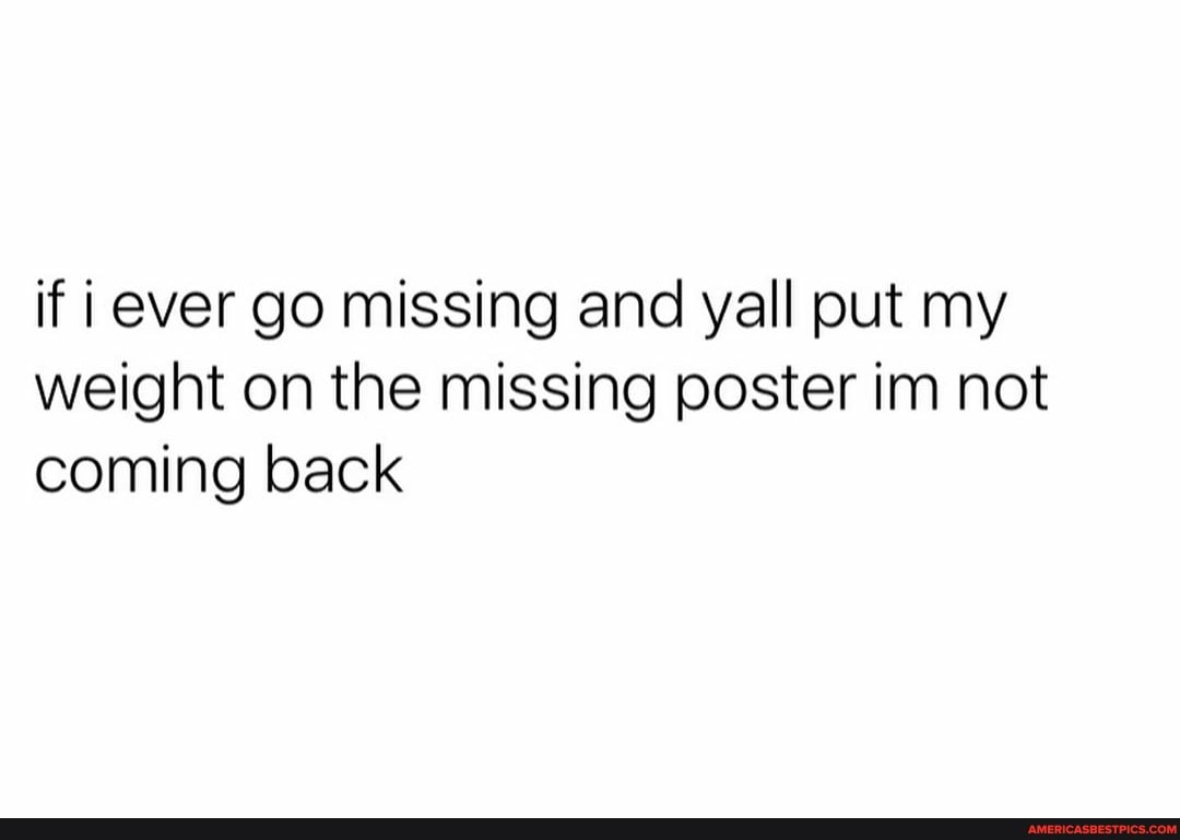 if ever go missing and yall put my weight on the missing poster im not coming back