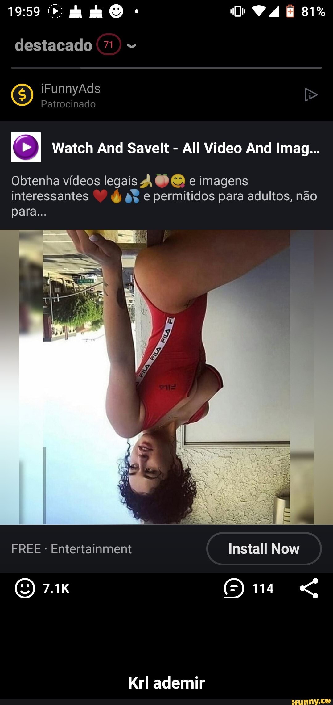 81%
destacado 71
iFunnyAds
Patrocinado
Watch And Savelt All Video And Imag...
Obtenha vídeos legais À e imagens
interessantes 8% e permitidos para adultos, não para...
FREE - Entertainment Install Now
O 7.1K ()ra
Krl ademir - Krl ademir