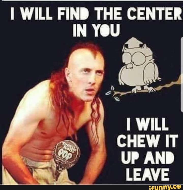 WILL FIND THE CENTER IN YOU
ea
WILL CHEW IT UP AND LEAVE