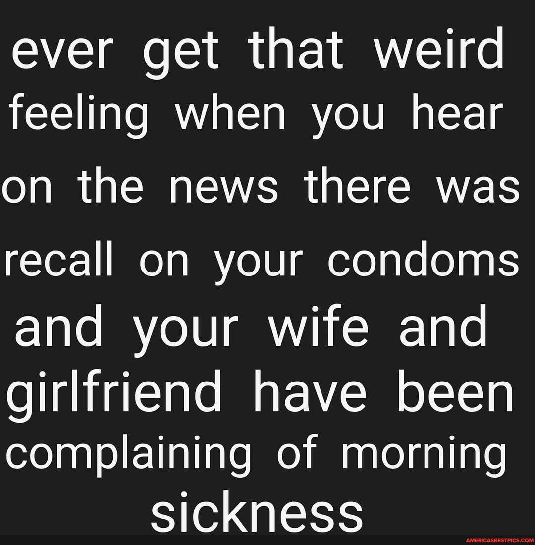 ever get that weird feeling when you hear
on the news there was recall on your condoms and your wife and
girlfriend have been complaining of morning cicknace