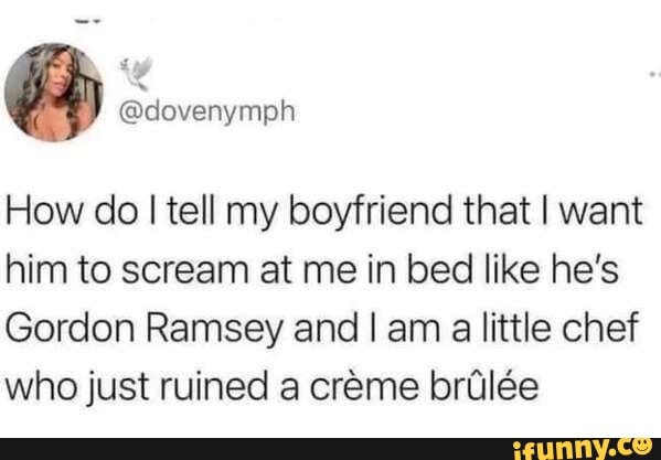 How do I tell my boyfriend that I want him to scream at me in bed like he's
Gordon Ramsey and I am a little chef who just ruined a creme brile