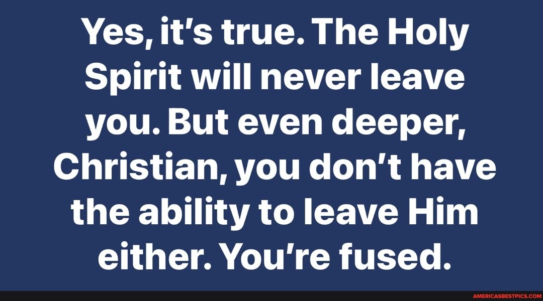 Yes, it's true. The Holy
Spirit will never leave you. But even deeper,
Christian, you don't have the ability to leave Him either. You're fused.