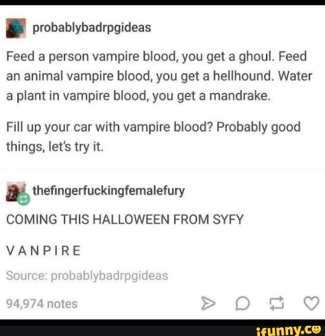 e probablybadrpgideas
Feed a person vampire blood, you get a ghoul. Feed
an animal vampire blood, you get a hellhound. Water
a plant in vampire blood, you get a mandrake.
Fill up your car with vampire blood? Probably good
things, let's try it.
a thefingerfuckingfemalefury
COMING THIS HALLOWEEN FROM SYFY
VANPIRE