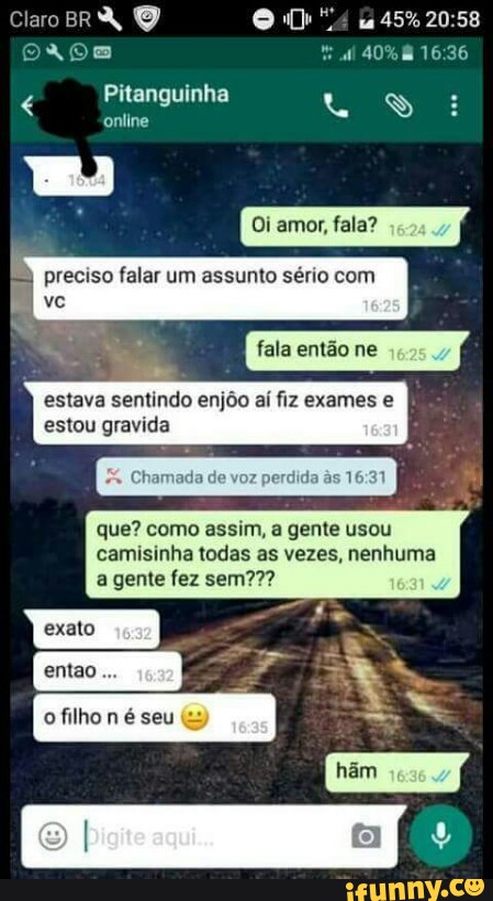 ClaroBRA O RA RPE ES:
16:36
Pitanguinha 4 E
Oi amor, fala?
f=) preciso falar um assunto sério c
estava sentindo enjôo aí fiz exames e
estou gravida
Chamada de voz
perdida às 16:31
que? como assim, a gente usou
camisinha todas as vezes, nenhuma
À
exato
dr
à
q
ofilho
n