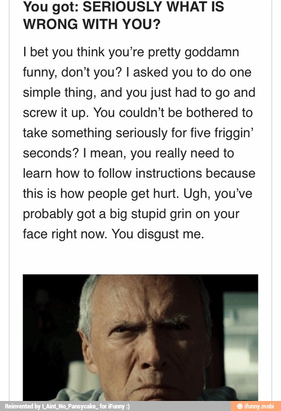 You got: SERIOUSLY WHAT IS
WRONG WITH YOU?
I bet you think you're pretty goddamn
funny, don't you? I asked you to do one
simple thing, and you just had to go and
screw it up. You couldn't be bothered to
take something seriously for five friggin'
seconds? I mean, you really need to
learn how to follow instructions because
this is how people get hurt. Ugh, you've
probably got a big stupid grin on your
face right now. You disgust me.