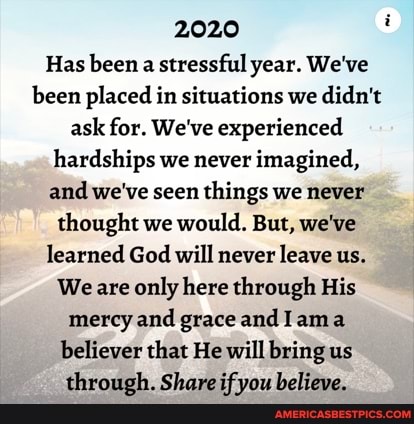2020
Has been a stressful year. We've been placed in situations we didn't ask for. We've experienced hardships we never imagined, and we've seen things we never thought we would. But, we've learned God will never leave us.
We are only here through His mercy and grace andI ama believer that He will bring us through. Share if you believe.