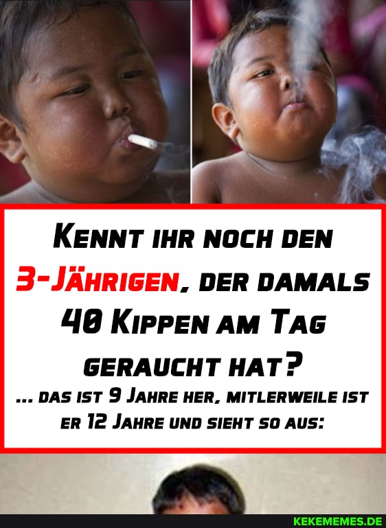 KENNT IHR NOCH DEN
DER DAMALS
48 KippEn AM TAG
GERAUCHT HAT?
DAS IST 9 JAHRE HER. MITLERWEILE IST ER 12 JAHRE UND SIEHT SO AUS:
IN