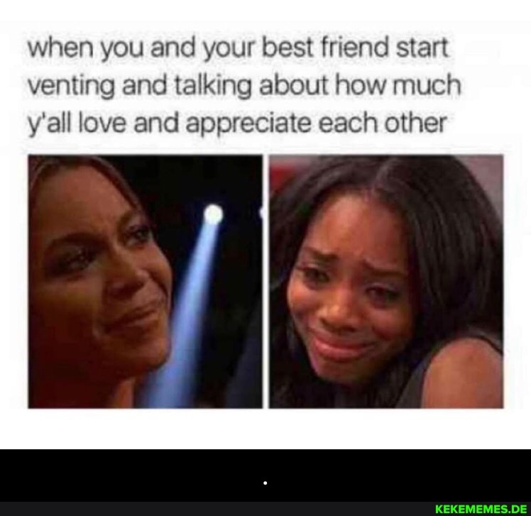 when you and your best friend start venting and talking about how much y'all love and appreciate each other - .