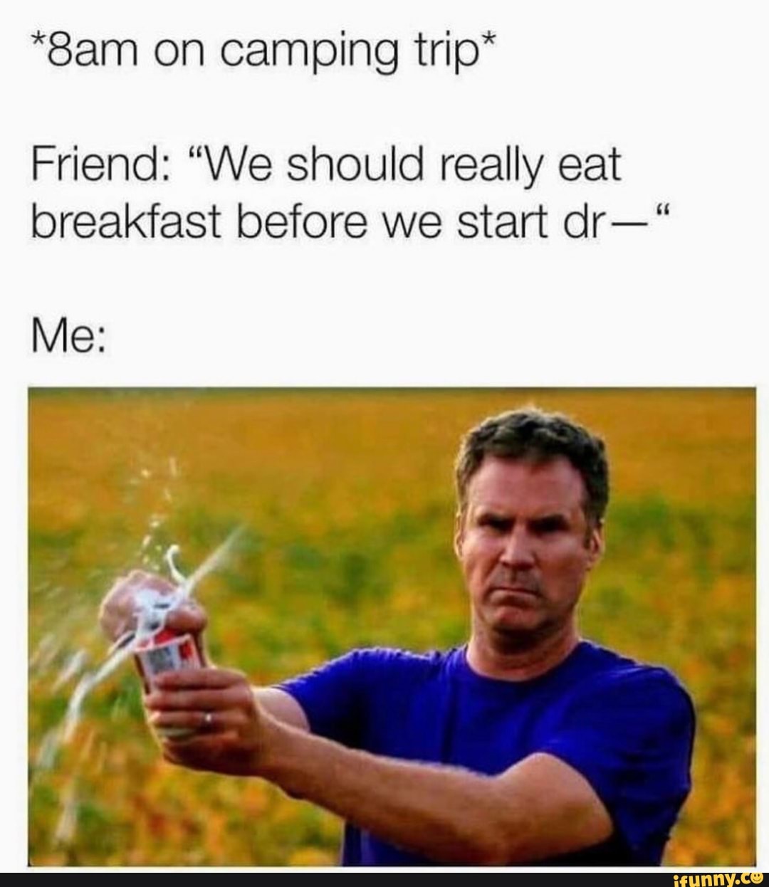 *8am on camping trip*
Friend: "We should really eat
breakfast before we start dr-'