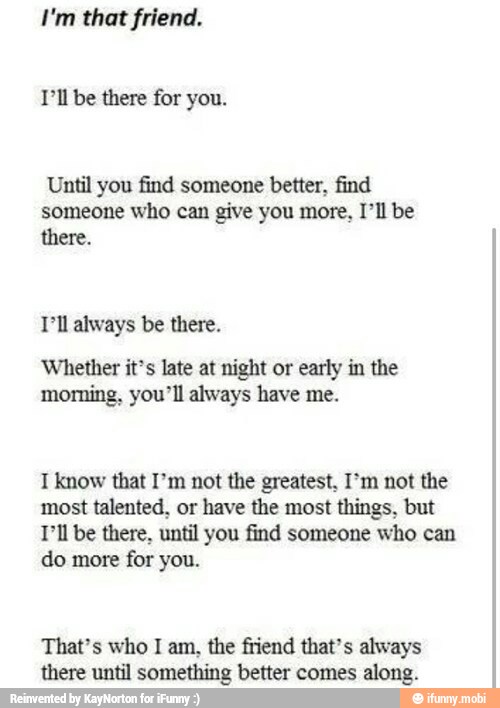 I'm that friend.
Til be there for you.
Until you find someone better. find
someone who can give you more, I'll be
there.
Dll always be there.
Whether it's late at night or early in the
morning, you'll always have me.
I know that I'm not the greatest, not the
most talented, or have the most things. but
Til be there, until you find someone who can
do more for you.
That's who I am, the friend that's always
there until something better comes along.