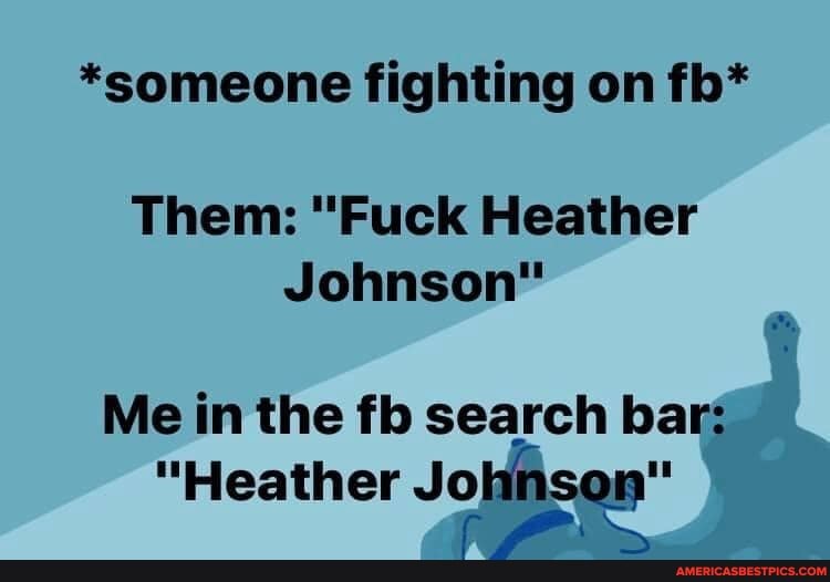 *someone fighting on fb*
Them: "Fuck Heather
Johnson"
Me in the fb search bar:
"Heather Johnson"