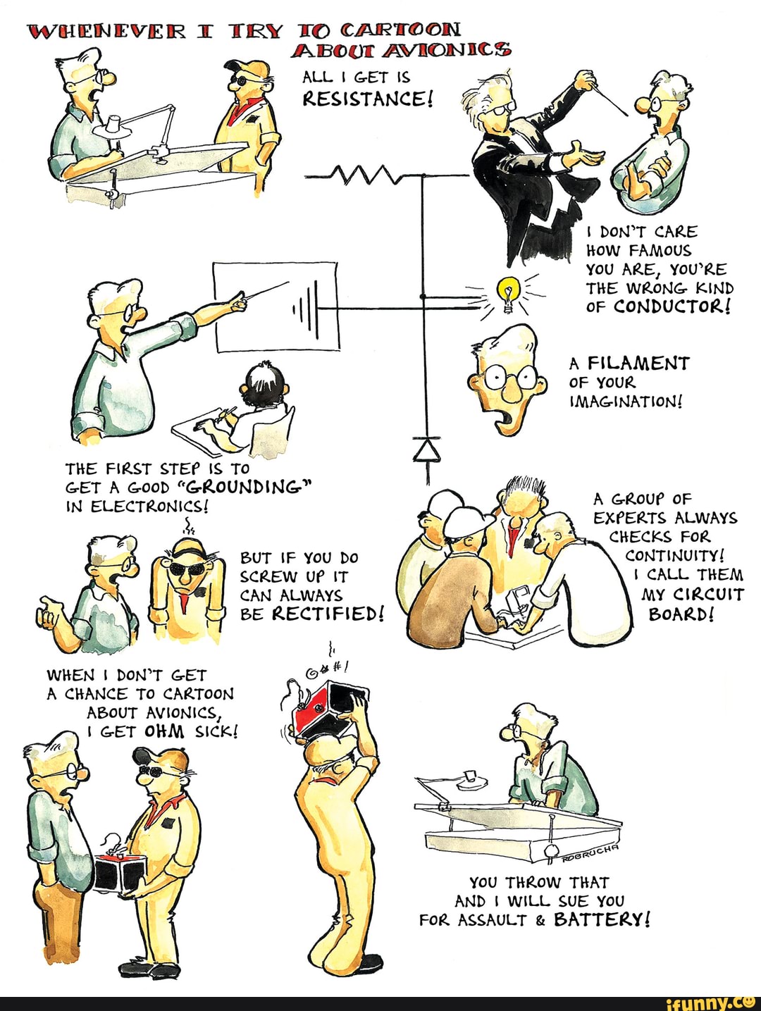 WHENEVER TRY CARTOON ABOO AVIONICS
ALL GET IS RESISTANCE!
CARE HOW FAMOUS YOU ARE, YOURE THE WRONG KIND oF CONDUCTOR!
OF YouR IMAGINATION!
A GRouP OF
EXPERTS ALWAYS
CKECKS FoR
CONTINUITY!
CALL THEM MY CIRCUIT BoARD!
THE FIRST STEP IS To
GET A GooD "GROUNDING"
IN ELECTRONICS!
BUT IF YOU Do
SCREW UP IT CAN ALWAYS
BE RECTIFIED!
A CKANCE To CARTOON ABOUT AVIONICS,
You THROW THAT AND I WILL SUE You
FoR ASSAULT & BATTERY!