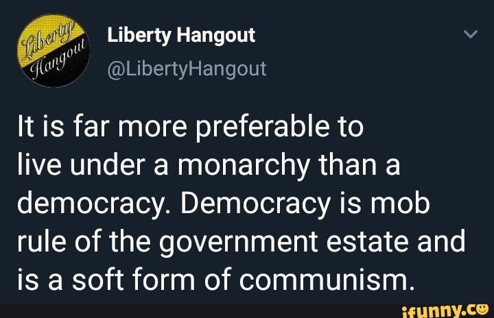 Liberty Hangout q (and
It is far more preferable to
live under a monarchy than a democracy. Democracy is mob rule of the government estate and is a soft form of communism.