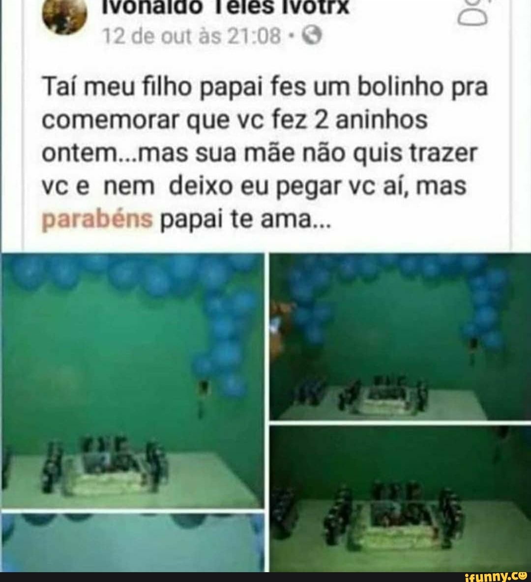 12 de out s
Taí meu filho papai fes um bolinho pra comemorar que vc fez 2 aninhos ontem...mas sua mãe não quis trazer vce nem deixo eu pegar vc aí, mas parabéns papai te ama...