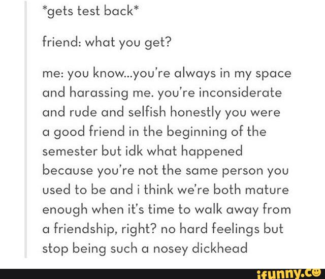 *gets test back“
friend: what you get?
me: you
know...you're always in my space
cmol harassing me.you'reinconsicIerc1te
and rude and selfish honestly you were
01
good friend in the beginning of the
semester but idk what happened
because you're not the some person you
used to be and i think we're both mature
enough when it's time to walk away from
a
friendship, right? no
hard feelings but
stop being such c1 nosey dickhead