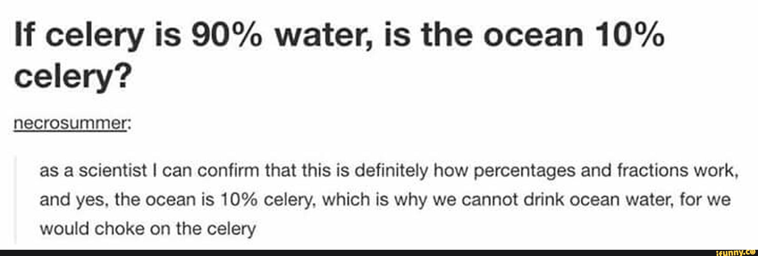 If celery is 90% water, is the ocean 10%
celery?
necrosummer:
as a scientist I can confirm that this is definitely how percentages and fractions work.
and yes. the ocean is 10% celery. which is why we cannot drink ocean water. for we
would choke on the celery
