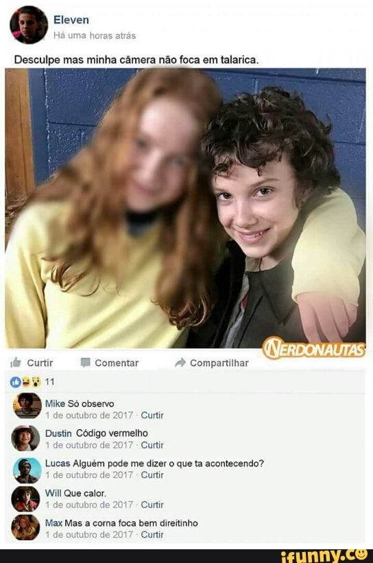 Eleven
v@ Curtir FB
Comentar Compartilhar
Oven
e Mike Só observo
utubro
de 2017
Curtir
Dustin Código vermelho
de
outubro de 2017
Curtir Lucas Alguém pode me dizer o que ta acontecendo?
tubro
de 2017
Curtir
Will Que calor,
2017
Curtir
Max Mas a corna foca bem direitinho
outubro
de 2017
Curtir