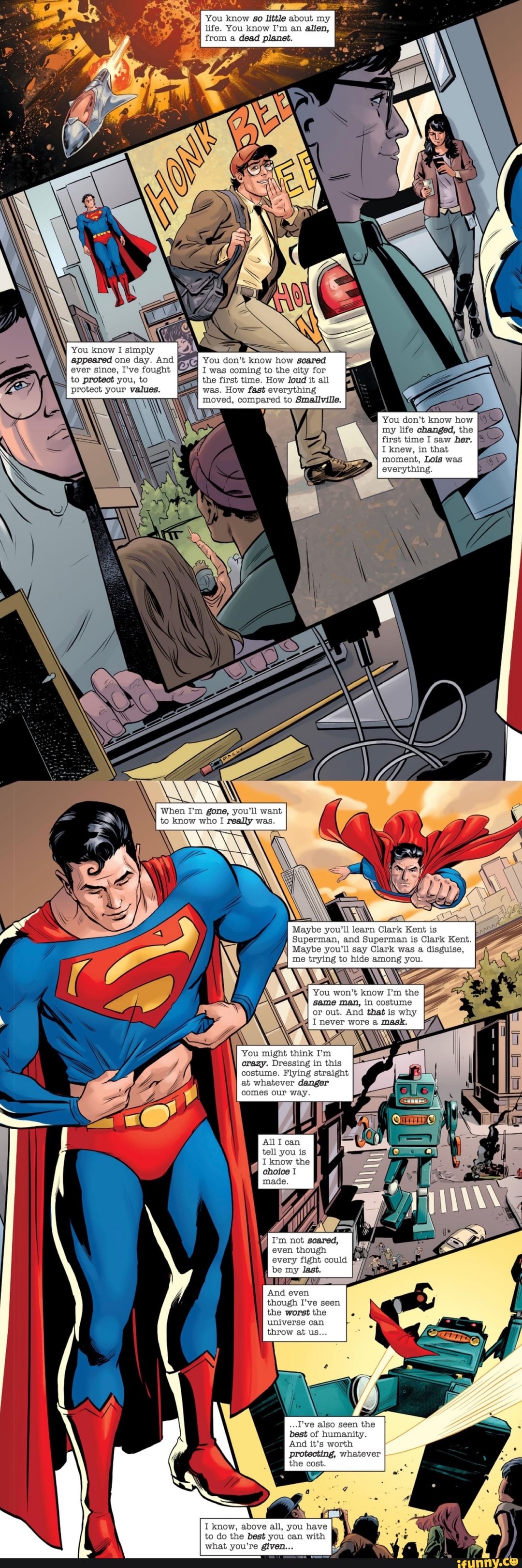 You know so little about my life. You know I'm an alien, from a dead planet.
I was coming to the city for to protect you, to the first time. How loud it all
don't know how scared
protect your values. was. How fast everything oved, compared to Smallville.
You don't know how my life changed, the
as
I knew, in that moment, Lois was everything
first time I saw her.
When I'm gone, you'll want to know who I really was.
Maybe you'll learn Clark Kent is
Superman, and Superman is Clark Kent.
Maybe you'll say Clark was a disguise, me trying to hide among you.
You won't know I'm the same man, in costume or out. And that is why
I never wore a mask.
crazy. Dressing in this costume. Flying straight at whatever danger comes our way
All I can
tell you is
I know the choice
every fight could b last.
And even though I've seen the worst the universe can throw at us
...I've also seen the best of humanity.
And it's worth protecting, whatever the cost.
I know, above all, you have to do the best you can with what you're given...