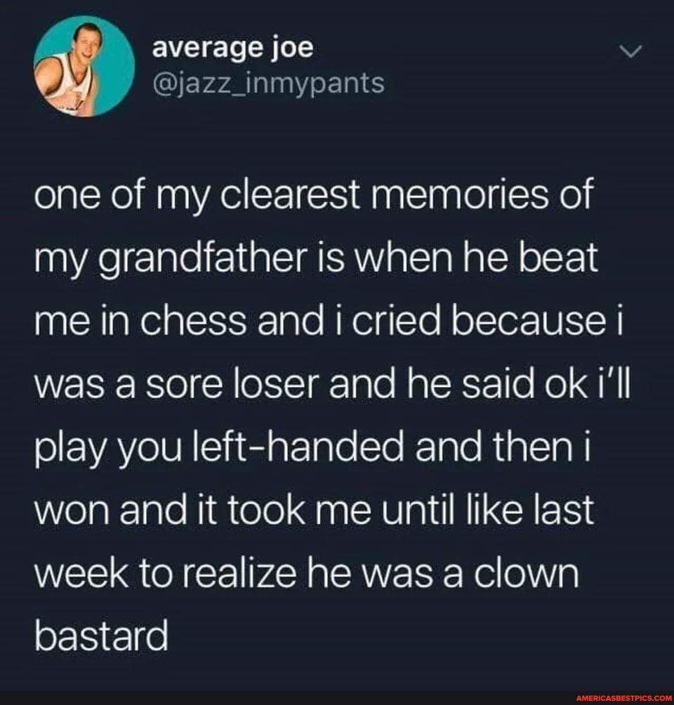 average JOe
one of my clearest memories of my grandfather is when he beat me in chess and i cried because I was a sore loser and he said ok /'ll play you left-handed and then I won and it took me until like last week to realize he was a clown bastard