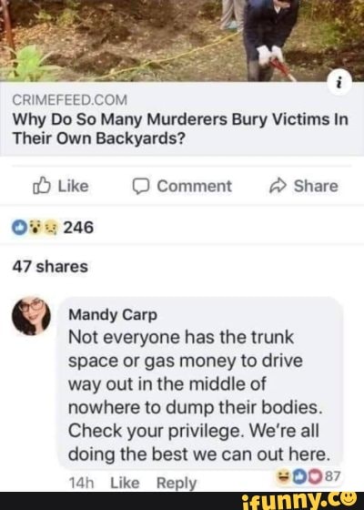 Why Do So Many Murderers Bury Victims In
Their Own Backyards?
Like Comment @ Share
246
47 shares
Mandy Carp
Not everyone has the trunk space or gas money to drive way out in the middle of nowhere to dump their bodies.
Check your privilege. We're all doing the best we can out here.
Like Reply