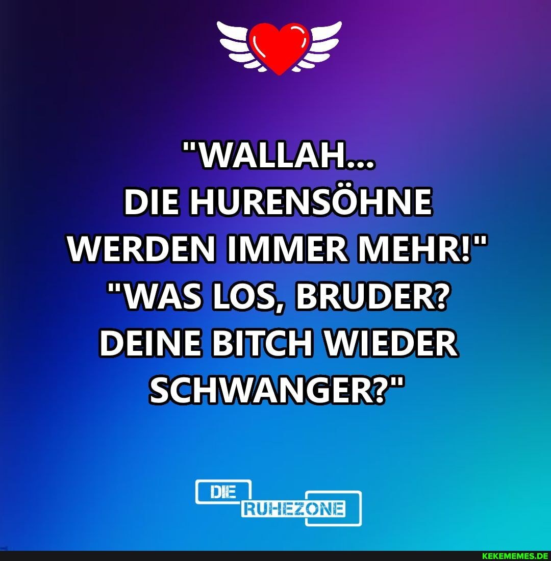 "WALLAH...
DIE HURENSÖHNE WERDEN IMMER MEHR!"
"WAS LOS, BRUDER?
DEINE BITCH WIEDER SCHWANGER?"
DIE
HEZONE