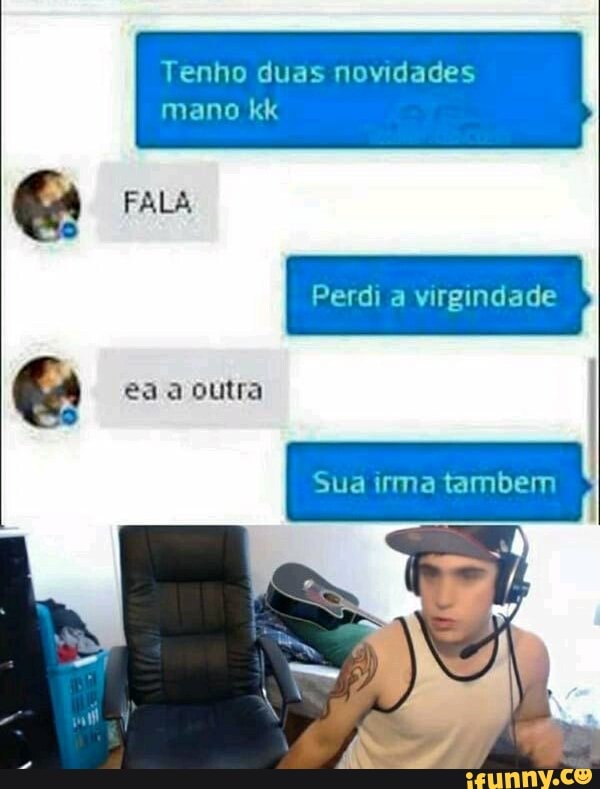 Tenho duas novidades
mano kk
FALA Perdi virgindade
esa s outra
Sua irma tambem