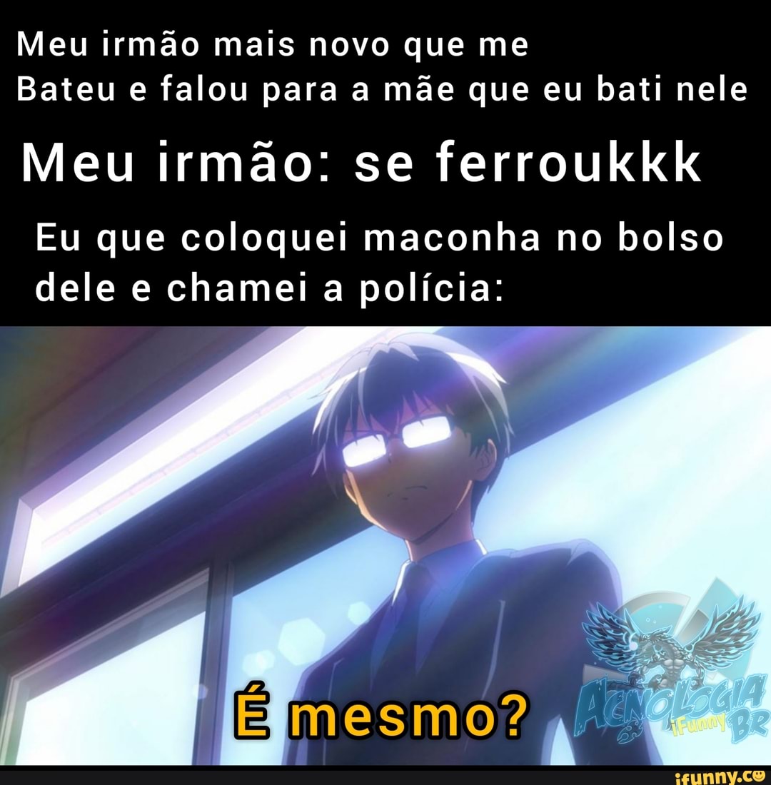 Meu irmão mais novo que me
Bateu e falou para a mãe que eu bati nele
Meu irmão: se ferroukkix
Eu que coloquei maconha no bolso dele e chamei a polícia:
É mesmo,
