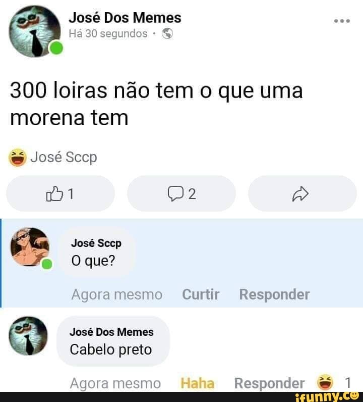 Há 30 segundos
300 loiras não tem o que uma morena tem
José Sccp
1 2
José Sccp
Oque?
Agora mesmo Curtir Responder
José Dos Memes
Cabelo preto
Agora mesmo Haha Responder &
José Dos Memes