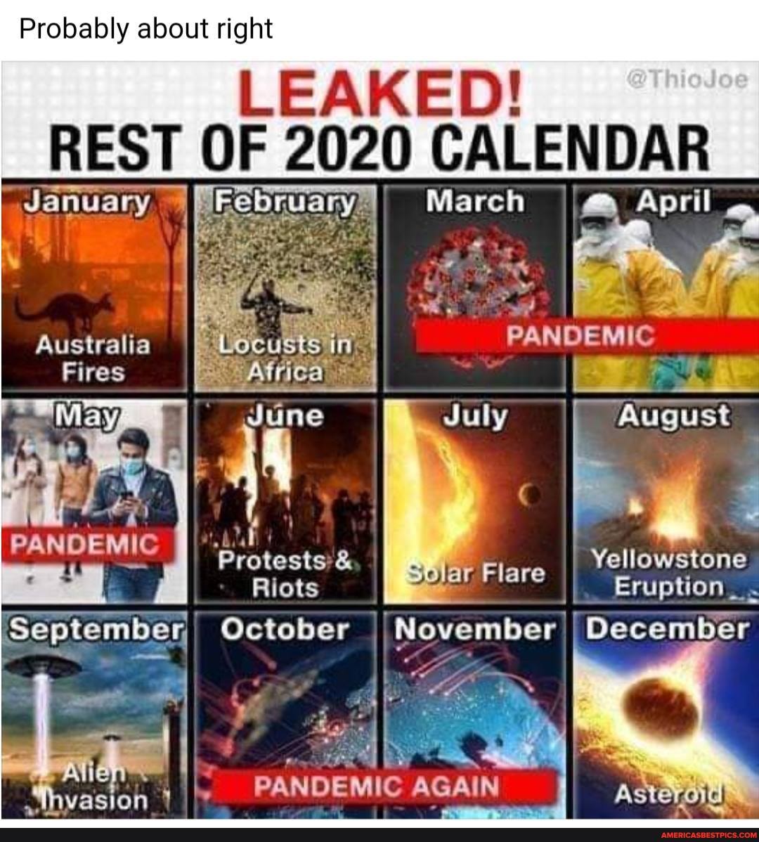 Probably about right
LEAKED!
REST OF 2020 CALENDAR
_January March April
Australia "Locusts in. PANDEMIC Fires
May, July August
"protests'& Elare I Yellowstone
Riots Eruption _
[September, October I November I December
PANDEMIC AGAIN
