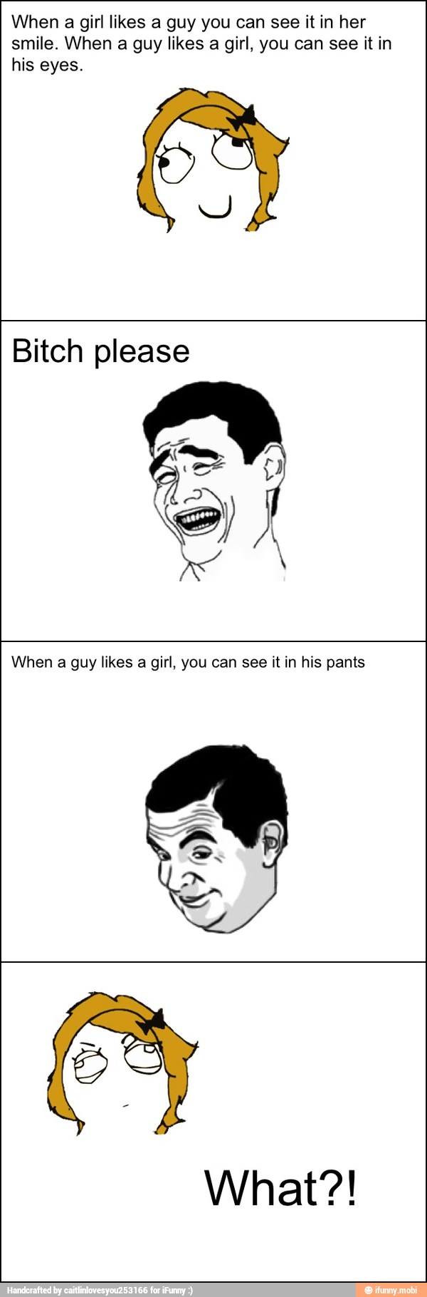 When a girl likes a guy you can see it in her
smile. When a guy likes
a girl, you can see it in
his eyes.
Y
Bitch please
When a guy likes a girl, you can see it in his pants