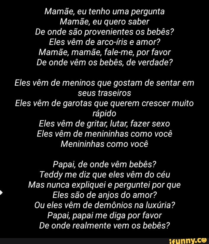 Mamãe, eu tenho uma pergunta
Mamãe, eu quero saber
De onde são provenientes os bebês?
Eles vêm de arco-íris e amor?
Mamãe, mamãe, fale-me, por favor
De onde vêm os bebês, de verdade?
Eles vêm de meninos que gostam de sentar em
seus traseiros
Eles vêm de garotas que querem crescer muito
rápido
Eles vêm de gritar, lutar, fazer sexo
Eles vêm de menininhas como você
Menininhas como você
Papai, de onde vêm bebês?
Teddy me diz que eles vêm do céu
Mas nunca expliquei e perguntei por que
Eles são de anjos do amor?
Ou eles vêm de demônios na luxúria?
Papai, papai me diga por favor
De onde realmente vem os bebês?