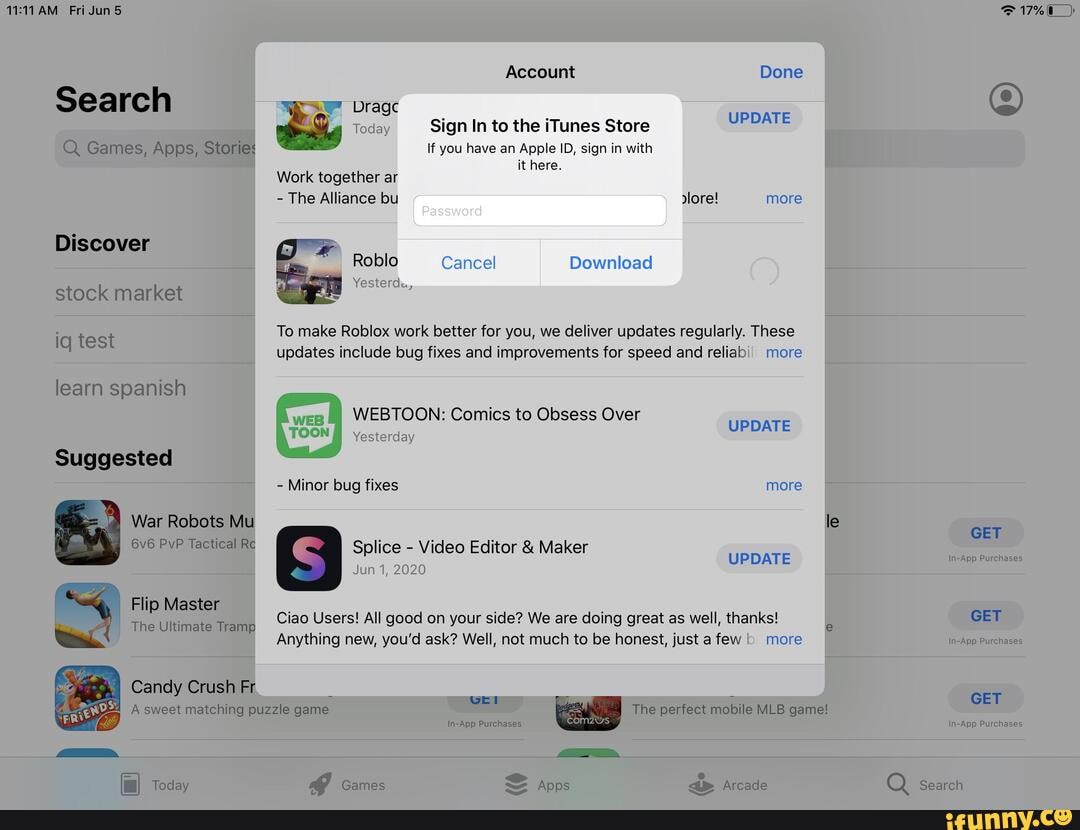 Account
Dragc
Today Sign In to the iTunes Store
If you have an Apple ID, sign in with it here.
UPDATE
Work together ar
- The Alliance bu more
To make Roblox work better for you, we deliver updates regularly. These updates include bug fixes and improvements for speed and reliabi) more
WEBTOON: Comics to Obsess Over
Yesterday
- Minor bug fixes
Splice - Video Editor & Maker
Jun 1, 2020
Ciao Users! All good on your side? We are doing great as well, thanks!
Anything new, you'd ask? Well, not much to be honest, just a few more