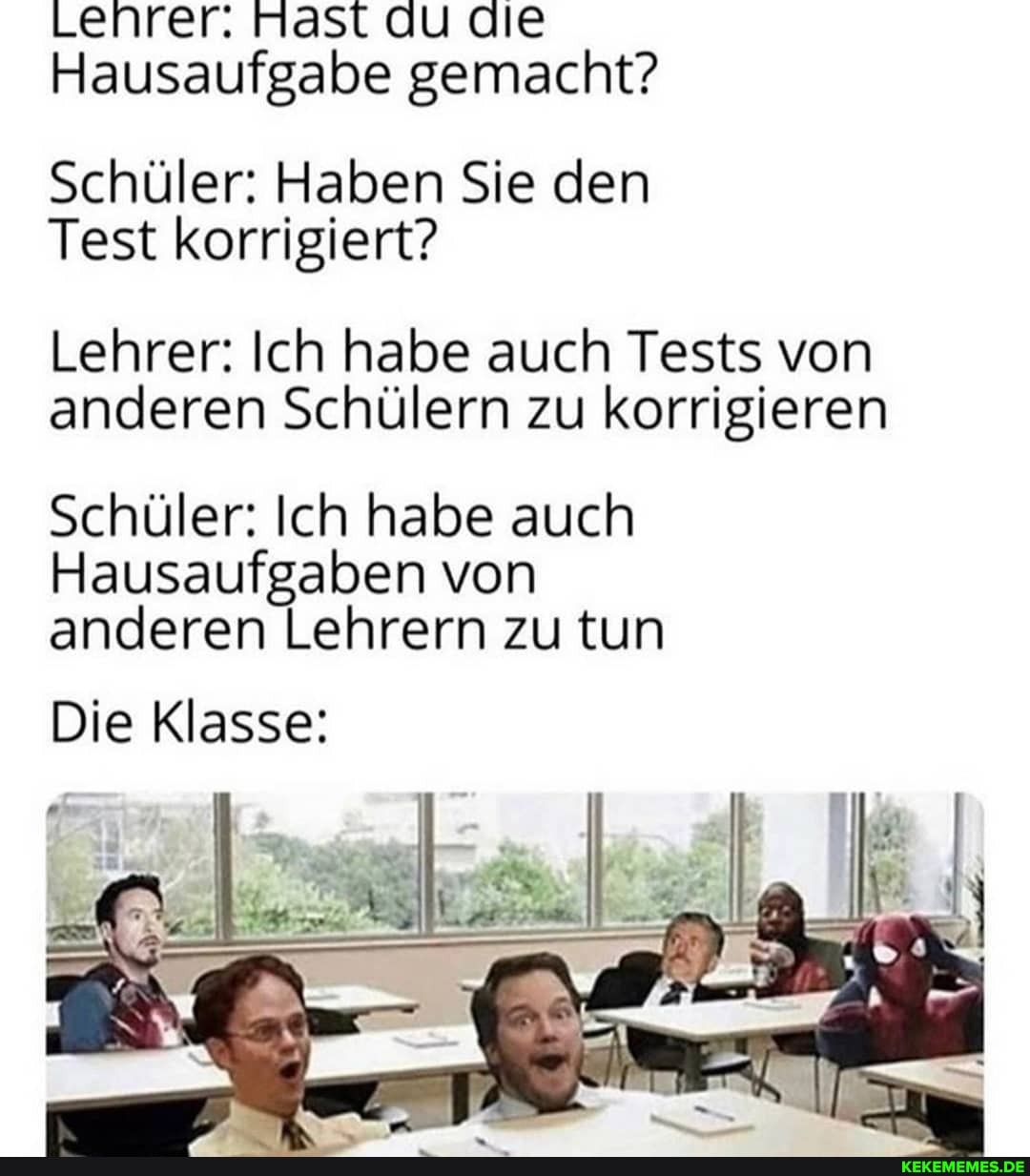 Lehrer. Mast au die
Hausaufgabe gemacht?
Schüler: Haben Sie den
Test korrigiert?
Lehrer: Ich habe auch Tests von anderen Schülern zu korrigieren
Schüler: Ich habe auch
Hausaufgaben von anderen Lehrern zu tun
Die Klasse: