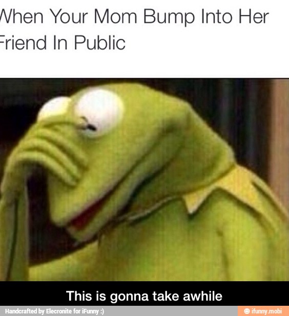 hen Your Mom Bump Into Her
riend In Public
This is gonna take awhile - This is gonna take awhile
