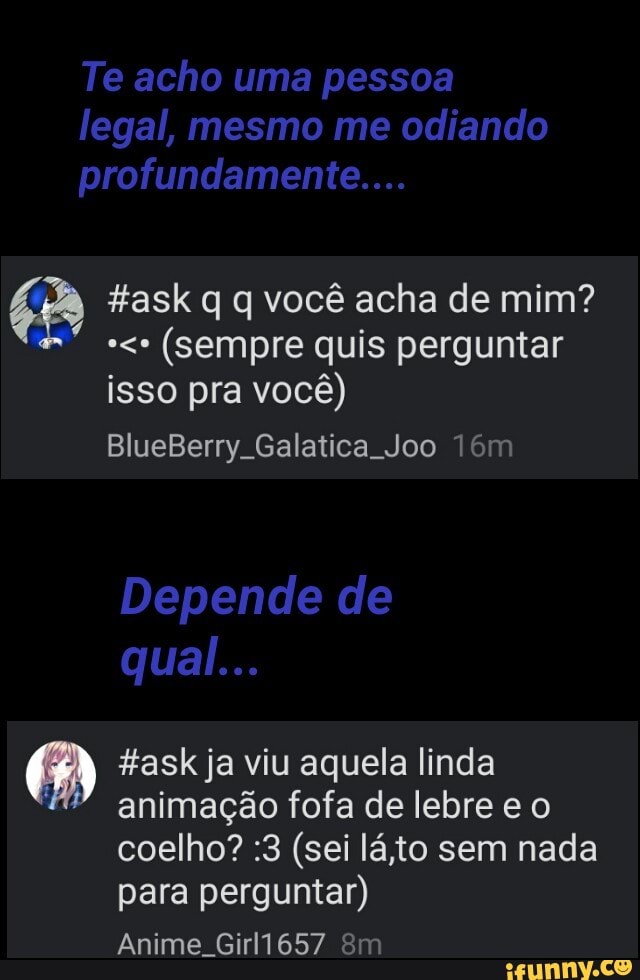 É task q q você acha de mim?
(sempre quis perguntar
isso pra você)
#ask ja viu aquela linda
"animação fofa de lebre e o
coelho? :3 (sei láito sem nada
para perguntar)