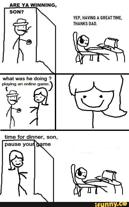 YEP, HAVING A GREATTIME,
THANKS DAD.
what was he doing playing an online game.
time for dinner, son,