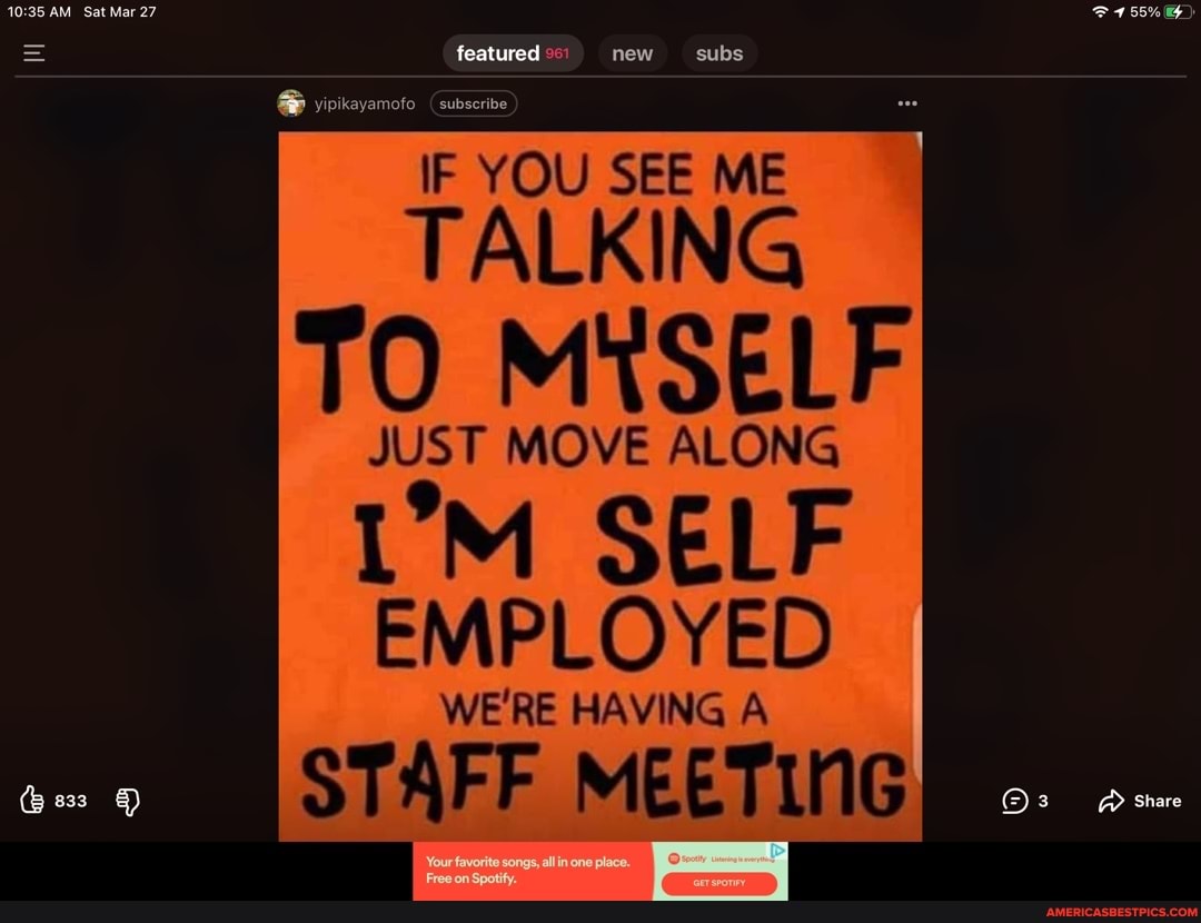 featured new subs
yipikayamofo
IF YOU SEE ME
TALKING TO MYSELF
JUST MOVE ALONG
SELF
Share
EMPLOYED
WE'RE HAVING A
STAFF MEETING