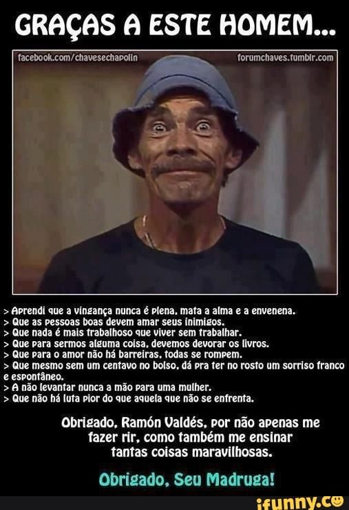GRAÇAS A ESTE HOMEM...
facebook.com/chavesechapolln forumchaves.tumbir.com
Aprendi que
a
vingança nunca é plena, mata a alma e a envenena. Que as pessoas boas devem amar seus inimigos. Que nada é mais trabalhoso que viver sem trabalhar. Que para sermos alguma coisa, devemos devorar os livros. Que para o amor não há barreiras, fodas se rompem. Que mesmo sem um centavo no bolso, dá pra ter no rosto um sorriso franco
e espontâneo.
não levantar nunca a mão para uma mulher. Que não há luta pior do que aquela que não se enfrenta.
Obrigado, Ram6n Valdés, por não apenas me
fazer rir, como também me ensinar
Obrigado, Seu Madruga!