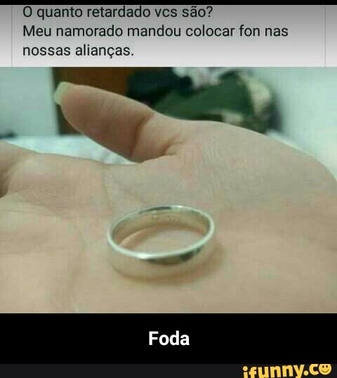 O quanto retardado vcs sao?
Meu namorado mandou colocar fon nas
nossas alianças. - Foda