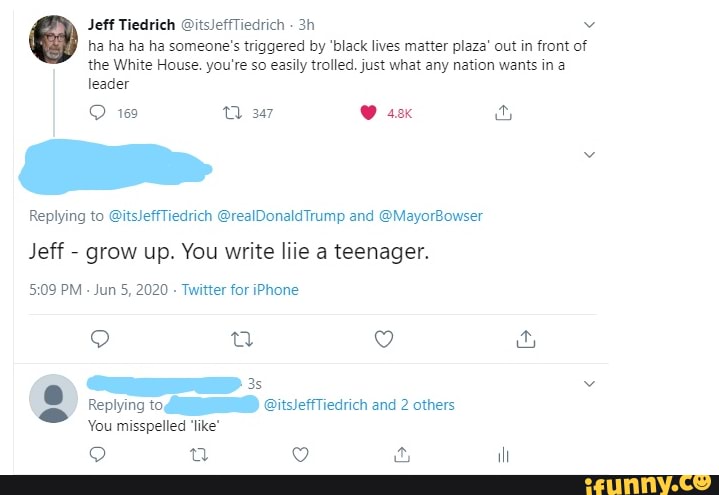 Jeff Tiedrich @itsleffTiedrich ha ha ha ha someone's triggered by 'black lives matter plaza' out in front of
the White House. you're so easily trolled. just what any nation wants in a
leader
Replying to @itsJeffTiedrich @realDonaldTrump and @MayorBowser
Jeff - grow up. You write liie a teenager.
PM - Jun 5, 2020 - Twitter for iPhone
Replying to, @itsJeffTiedrich and 2 others plying
You misspelled 'like*