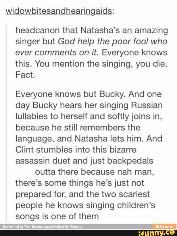 headcanon that Natasha’s an amazing
singer but God help the poor fool who
ever comments on it. Everyone knows
this. You mention the singing, you die.
Fact.
Everyone knows but Bucky. And one
day Bucky hears her singing Russian
IuIIabies to herself and softly joins in,
because he still remembers the
language, and Natasha lets him. And
Clint stumbles into this bizarre
assassin duet and just backpedals
outta there because nah man,
there's some things he’s just not
prepared for, and the two scariest
people he knows singing children’s
songs is one of them