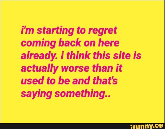 i'm starting to regret
coming back on here
already. i think this site is
actually worse than it
used to be and that's
saying something..